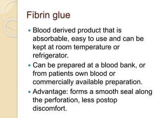 Fibrin glue
 Blood derived product that is
absorbable, easy to use and can be
kept at room temperature or
refrigerator.
 Can be prepared at a blood bank, or
from patients own blood or
commercially available preparation.
 Advantage: forms a smooth seal along
the perforation, less postop
discomfort.
 