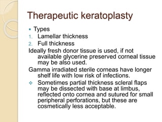 Therapeutic keratoplasty
 Types
1. Lamellar thickness
2. Full thickness
Ideally fresh donor tissue is used, if not
available glycerine preserved corneal tissue
may be also used.
Gamma irradiated sterile corneas have longer
shelf life with low risk of infections.
 Sometimes partial thickness scleral flaps
may be dissected with base at limbus,
reflected onto cornea and sutured for small
peripheral perforations, but these are
cosmetically less acceptable.
 