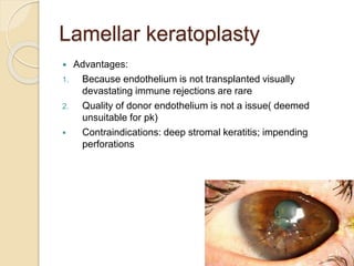 Lamellar keratoplasty
 Advantages:
1. Because endothelium is not transplanted visually
devastating immune rejections are rare
2. Quality of donor endothelium is not a issue( deemed
unsuitable for pk)
 Contraindications: deep stromal keratitis; impending
perforations
 