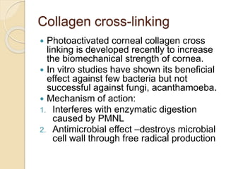 Collagen cross-linking
 Photoactivated corneal collagen cross
linking is developed recently to increase
the biomechanical strength of cornea.
 In vitro studies have shown its beneficial
effect against few bacteria but not
successful against fungi, acanthamoeba.
 Mechanism of action:
1. Interferes with enzymatic digestion
caused by PMNL
2. Antimicrobial effect –destroys microbial
cell wall through free radical production
 