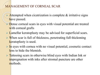 MANAGEMENT OF CORNEAL SCAR
 Attempted when cicatrization is complete & irritative signs
have passed.
 Dense corneal scars in eyes with visual potential are treated
with corneal grafts
 Lamellar keratoplasty may be advised for superficial scars.
 When scar is full of thickness, penetrating full thicknning
keratoplasty is used.
 In eyes with cornea with no visual potential, cosmetic contact
lens to hide the blemish.
 Tattooing scars in otherwise blind eyes with Indian Ink or
impregnation with inks after stromal puncture are other
methods.
 