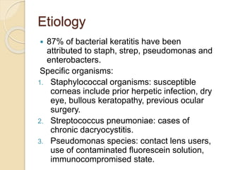 Etiology
 87% of bacterial keratitis have been
attributed to staph, strep, pseudomonas and
enterobacters.
Specific organisms:
1. Staphylococcal organisms: susceptible
corneas include prior herpetic infection, dry
eye, bullous keratopathy, previous ocular
surgery.
2. Streptococcus pneumoniae: cases of
chronic dacryocystitis.
3. Pseudomonas species: contact lens users,
use of contaminated fluorescein solution,
immunocompromised state.
 