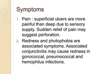 Symptoms
1. Pain : superficial ulcers are more
painful than deep due to sensory
supply. Sudden relief of pain may
suggest perforation.
2. Redness and photophobia are
associated symptoms. Associated
conjunctivitis may cause redness in
gonococcal, pneumococcal and
hemophilus infections.
 