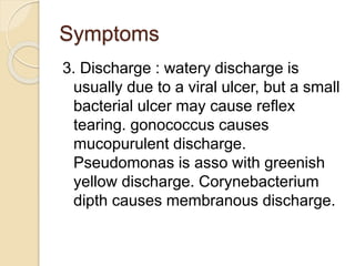 Symptoms
3. Discharge : watery discharge is
usually due to a viral ulcer, but a small
bacterial ulcer may cause reflex
tearing. gonococcus causes
mucopurulent discharge.
Pseudomonas is asso with greenish
yellow discharge. Corynebacterium
dipth causes membranous discharge.
 