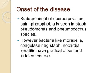 Onset of the disease
 Sudden onset of decrease vision,
pain, photophobia is seen in staph,
pseudomonas and pneumococcus
species.
 However bacteria like moraxella,
coagulase neg staph, nocardia
keratitis have gradual onset and
indolent course.
 