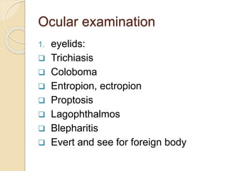 Ocular examination
1. eyelids:
 Trichiasis
 Coloboma
 Entropion, ectropion
 Proptosis
 Lagophthalmos
 Blepharitis
 Evert and see for foreign body
 