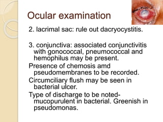 Ocular examination
2. lacrimal sac: rule out dacryocystitis.
3. conjunctiva: associated conjunctivitis
with gonococcal, pneumococcal and
hemophilus may be present.
Presence of chemosis amd
pseudomembranes to be recorded.
Circumciliary flush may be seen in
bacterial ulcer.
Type of discharge to be noted-
mucopurulent in bacterial. Greenish in
pseudomonas.
 