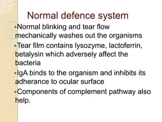 Normal defence system
Normal blinking and tear flow
mechanically washes out the organisms
Tear film contains lysozyme, lactoferrin,
betalysin which adversely affect the
bacteria
IgA binds to the organism and inhibits its
adherance to ocular surface
Components of complement pathway also
help.
 