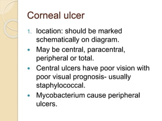 Corneal ulcer
1. location: should be marked
schematically on diagram.
 May be central, paracentral,
peripheral or total.
 Central ulcers have poor vision with
poor visual prognosis- usually
staphylococcal.
 Mycobacterium cause peripheral
ulcers.
 
