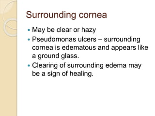 Surrounding cornea
 May be clear or hazy
 Pseudomonas ulcers – surrounding
cornea is edematous and appears like
a ground glass.
 Clearing of surrounding edema may
be a sign of healing.
 