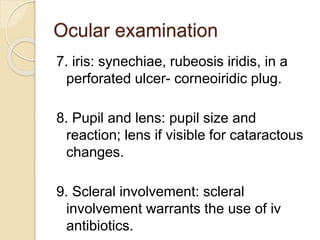 Ocular examination
7. iris: synechiae, rubeosis iridis, in a
perforated ulcer- corneoiridic plug.
8. Pupil and lens: pupil size and
reaction; lens if visible for cataractous
changes.
9. Scleral involvement: scleral
involvement warrants the use of iv
antibiotics.
 