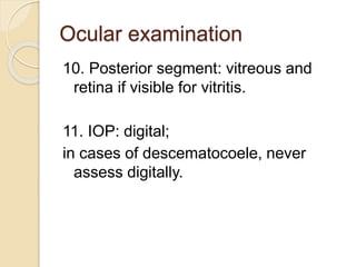 Ocular examination
10. Posterior segment: vitreous and
retina if visible for vitritis.
11. IOP: digital;
in cases of descematocoele, never
assess digitally.
 