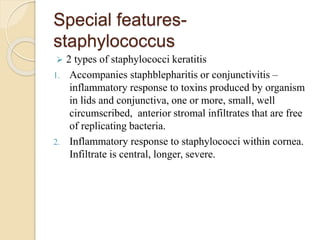 Special features-
staphylococcus
 2 types of staphylococci keratitis
1. Accompanies staphblepharitis or conjunctivitis –
inflammatory response to toxins produced by organism
in lids and conjunctiva, one or more, small, well
circumscribed, anterior stromal infiltrates that are free
of replicating bacteria.
2. Inflammatory response to staphylococci within cornea.
Infiltrate is central, longer, severe.
 