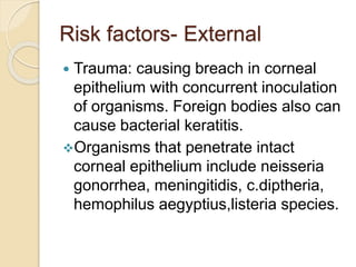 Risk factors- External
 Trauma: causing breach in corneal
epithelium with concurrent inoculation
of organisms. Foreign bodies also can
cause bacterial keratitis.
Organisms that penetrate intact
corneal epithelium include neisseria
gonorrhea, meningitidis, c.diptheria,
hemophilus aegyptius,listeria species.
 