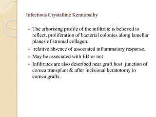 Infectious Crystalline Keratopathy
 The arborising profile of the infiltrate is believed to
reflect, proliferation of bacterial colonies along lamellar
planes of stromal collagen.
 relative absence of associated inflammatory response.
 May be associated with ED or not
 Infiltrates are also described near graft host junction of
cornea transplant & after incisional keratotomy in
cornea grafts.
 