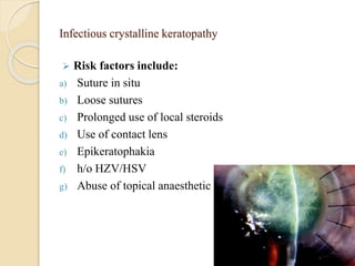 Infectious crystalline keratopathy
 Risk factors include:
a) Suture in situ
b) Loose sutures
c) Prolonged use of local steroids
d) Use of contact lens
e) Epikeratophakia
f) h/o HZV/HSV
g) Abuse of topical anaesthetic agents.
 
