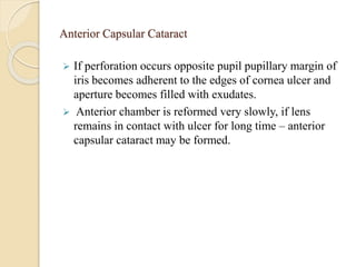 Anterior Capsular Cataract
 If perforation occurs opposite pupil pupillary margin of
iris becomes adherent to the edges of cornea ulcer and
aperture becomes filled with exudates.
 Anterior chamber is reformed very slowly, if lens
remains in contact with ulcer for long time – anterior
capsular cataract may be formed.
 