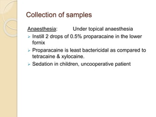 Collection of samples
Anaesthesia: Under topical anaesthesia
 Instill 2 drops of 0.5% proparacaine in the lower
fornix
 Proparacaine is least bactericidal as compared to
tetracaine & xylocaine.
 Sedation in children, uncooperative patient
 