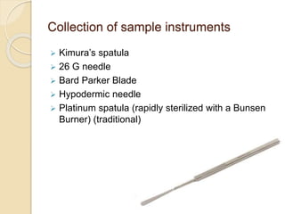 Collection of sample instruments
 Kimura’s spatula
 26 G needle
 Bard Parker Blade
 Hypodermic needle
 Platinum spatula (rapidly sterilized with a Bunsen
Burner) (traditional)
 