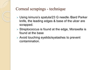 Corneal scrapings - technique
 Using kimura’s spatula/23 G needle /Bard Parker
knife, the leading edges & base of the ulcer are
scrapped.
 Streptococcus is found at the edge, Moraxella is
found at the base
 Avoid touching eyelids/eyelashes to prevent
contamination.
 