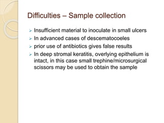 Difficulties – Sample collection
 Insufficient material to inoculate in small ulcers
 In advanced cases of descematocoeles
 prior use of antibiotics gives false results
 In deep stromal keratitis, overlying epithelium is
intact, in this case small trephine/microsurgical
scissors may be used to obtain the sample
 