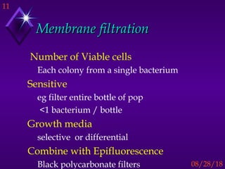 11
08/28/18
Membrane filtrationMembrane filtration
Number of Viable cells
Each colony from a single bacterium
Sensitive
eg filter entire bottle of pop
<1 bacterium / bottle
Growth media
selective or differential
Combine with Epifluorescence
Black polycarbonate filters
 