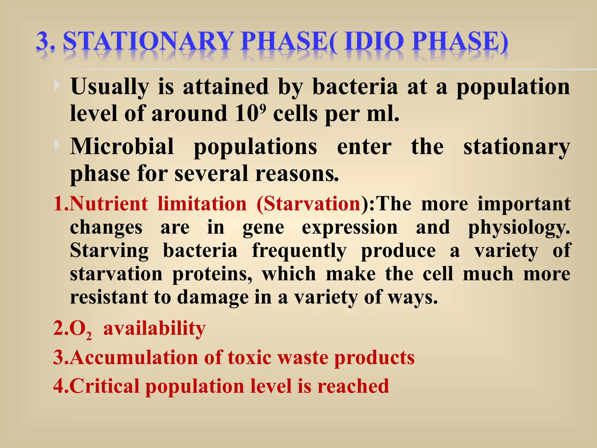  Usually is attained by bacteria at a population
level of around 109
cells per ml.
 Microbial populations enter the stationary
phase for several reasons.
1.Nutrient limitation (Starvation):The more important
changes are in gene expression and physiology.
Starving bacteria frequently produce a variety of
starvation proteins, which make the cell much more
resistant to damage in a variety of ways.
2.O2 availability
3.Accumulation of toxic waste products
4.Critical population level is reached
 