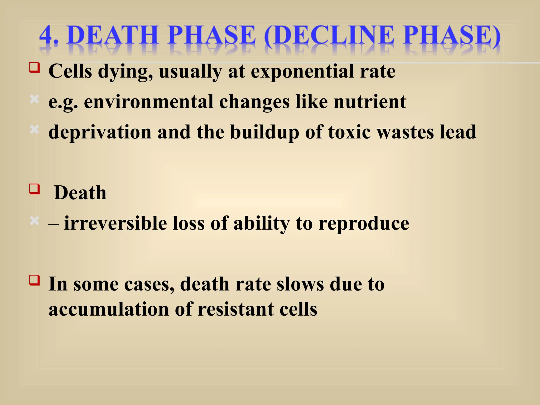  Cells dying, usually at exponential rate
 e.g. environmental changes like nutrient
 deprivation and the buildup of toxic wastes lead
 Death
 – irreversible loss of ability to reproduce
 In some cases, death rate slows due to
accumulation of resistant cells
 
