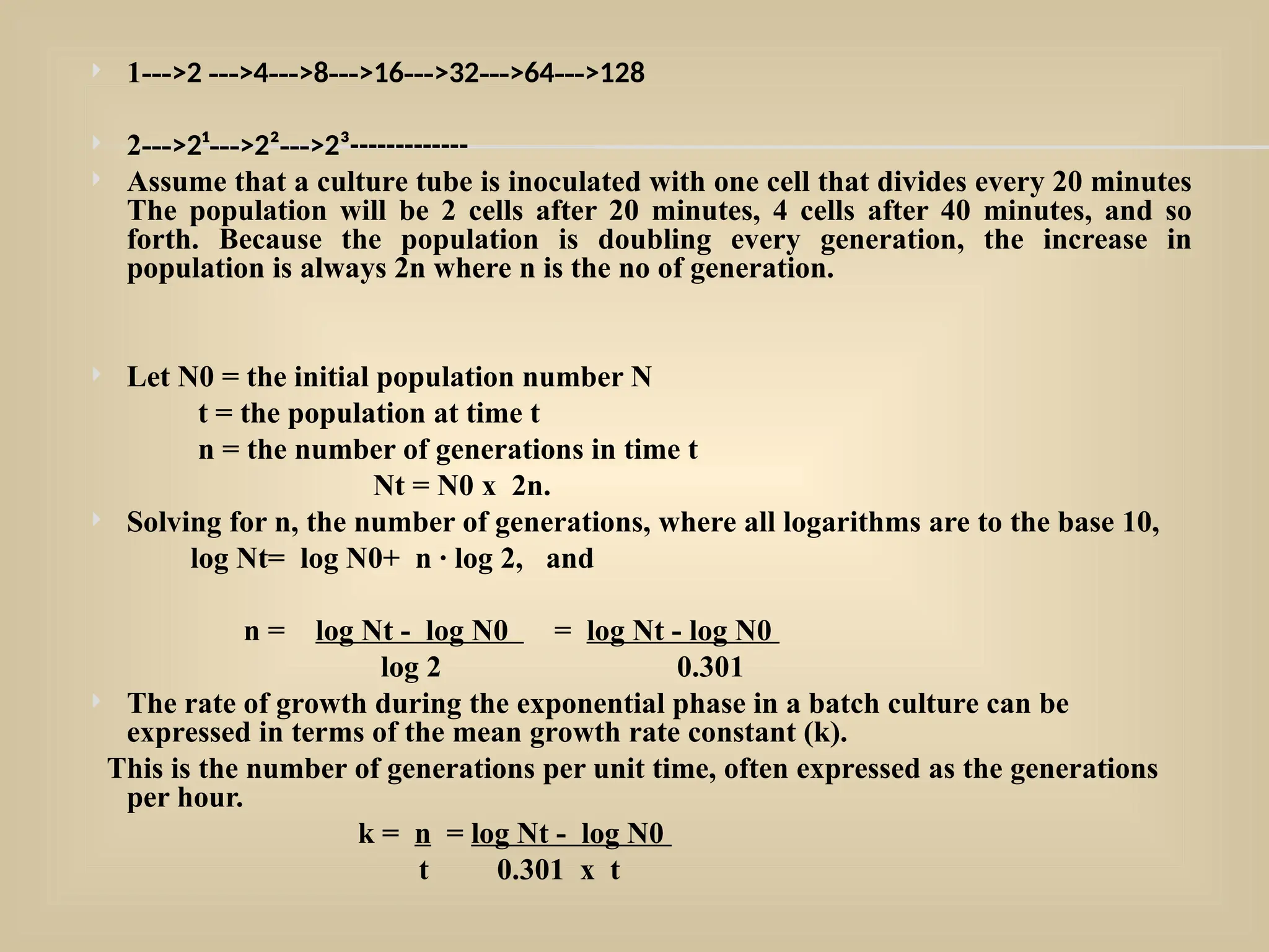  1--->2 --->4--->8--->16--->32--->64--->128
 2--->2¹--->2²--->2³-------------
 Assume that a culture tube is inoculated with one cell that divides every 20 minutes
The population will be 2 cells after 20 minutes, 4 cells after 40 minutes, and so
forth. Because the population is doubling every generation, the increase in
population is always 2n where n is the no of generation.
 Let N0 = the initial population number N
t = the population at time t
n = the number of generations in time t
Nt = N0 x 2n.
 Solving for n, the number of generations, where all logarithms are to the base 10,
log Nt= log N0+ n · log 2, and
n = log Nt - log N0 = log Nt - log N0
log 2 0.301
 The rate of growth during the exponential phase in a batch culture can be
expressed in terms of the mean growth rate constant (k).
This is the number of generations per unit time, often expressed as the generations
per hour.
k = n = log Nt - log N0
t 0.301 x t
 