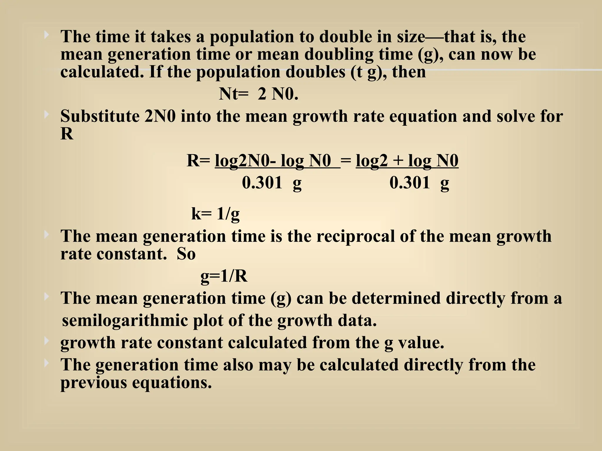  The time it takes a population to double in size—that is, the
mean generation time or mean doubling time (g), can now be
calculated. If the population doubles (t g), then
Nt= 2 N0.
 Substitute 2N0 into the mean growth rate equation and solve for
R
R= log2N0- log N0 = log2 + log N0
0.301 g 0.301 g
k= 1/g
 The mean generation time is the reciprocal of the mean growth
rate constant. So
g=1/R
 The mean generation time (g) can be determined directly from a
semilogarithmic plot of the growth data.
 growth rate constant calculated from the g value.
 The generation time also may be calculated directly from the
previous equations.
 