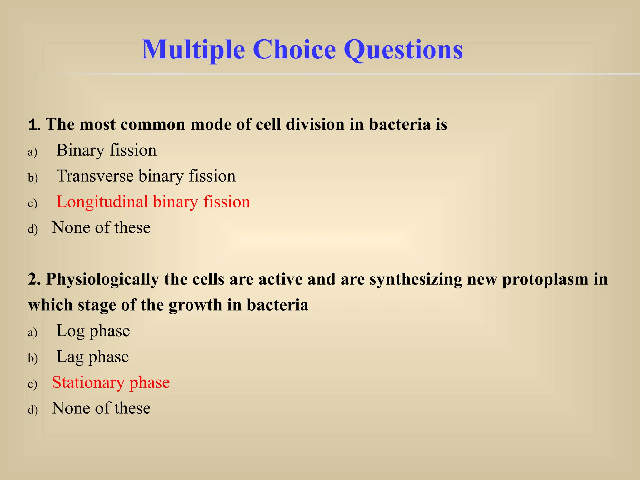1. The most common mode of cell division in bacteria is
a) Binary fission
b) Transverse binary fission
c) Longitudinal binary fission
d) None of these
2. Physiologically the cells are active and are synthesizing new protoplasm in
which stage of the growth in bacteria
a) Log phase
b) Lag phase
c) Stationary phase
d) None of these
Multiple Choice Questions
 