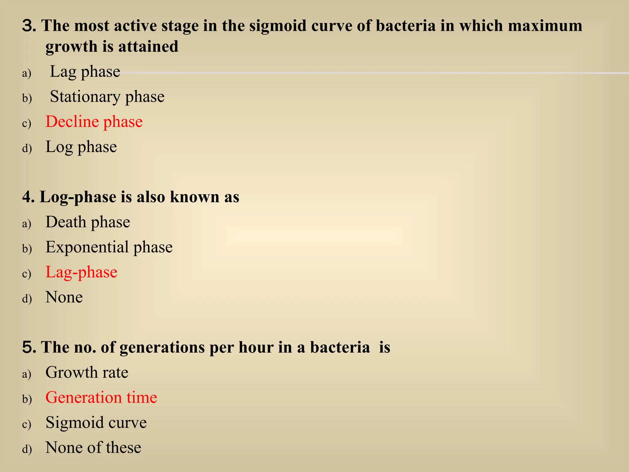 3. The most active stage in the sigmoid curve of bacteria in which maximum
growth is attained
a) Lag phase
b) Stationary phase
c) Decline phase
d) Log phase
4. Log-phase is also known as
a) Death phase
b) Exponential phase
c) Lag-phase
d) None
5. The no. of generations per hour in a bacteria is
a) Growth rate
b) Generation time
c) Sigmoid curve
d) None of these
 