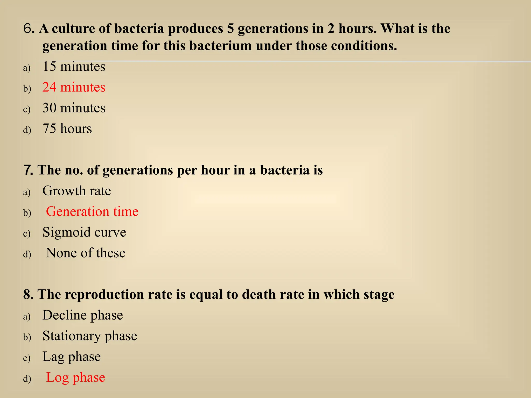 6. A culture of bacteria produces 5 generations in 2 hours. What is the
generation time for this bacterium under those conditions.
a) 15 minutes
b) 24 minutes
c) 30 minutes
d) 75 hours
7. The no. of generations per hour in a bacteria is
a) Growth rate
b) Generation time
c) Sigmoid curve
d) None of these
8. The reproduction rate is equal to death rate in which stage
a) Decline phase
b) Stationary phase
c) Lag phase
d) Log phase
 