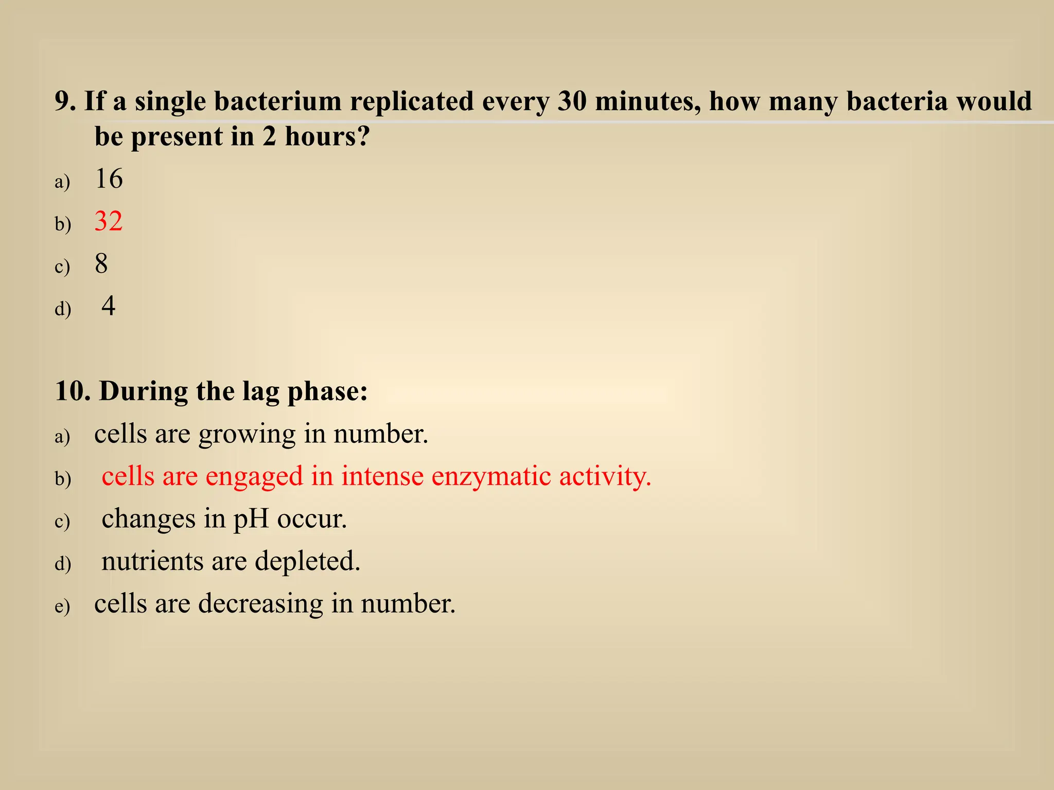 9. If a single bacterium replicated every 30 minutes, how many bacteria would
be present in 2 hours?
a) 16
b) 32
c) 8
d) 4
10. During the lag phase:
a) cells are growing in number.
b) cells are engaged in intense enzymatic activity.
c) changes in pH occur.
d) nutrients are depleted.
e) cells are decreasing in number.
 