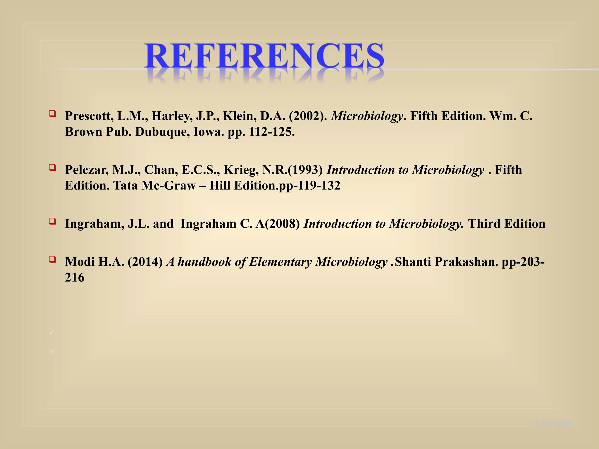  Prescott, L.M., Harley, J.P., Klein, D.A. (2002). Microbiology. Fifth Edition. Wm. C.
Brown Pub. Dubuque, Iowa. pp. 112-125.
 Pelczar, M.J., Chan, E.C.S., Krieg, N.R.(1993) Introduction to Microbiology . Fifth
Edition. Tata Mc-Graw – Hill Edition.pp-119-132
 Ingraham, J.L. and Ingraham C. A(2008) Introduction to Microbiology. Third Edition
 Modi H.A. (2014) A handbook of Elementary Microbiology .Shanti Prakashan. pp-203-
216


13/01/25
 