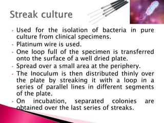 • Used for the isolation of bacteria in pure
culture from clinical specimens.
• Platinum wire is used.
• One loop full of the specimen is transferred
onto the surface of a well dried plate.
• Spread over a small area at the periphery.
• The Inoculum is then distributed thinly over
the plate by streaking it with a loop in a
series of parallel lines in different segments
of the plate.
• On incubation, separated colonies are
obtained over the last series of streaks.
 