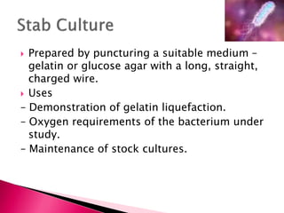  Prepared by puncturing a suitable medium –
gelatin or glucose agar with a long, straight,
charged wire.
 Uses
– Demonstration of gelatin liquefaction.
– Oxygen requirements of the bacterium under
study.
– Maintenance of stock cultures.
 