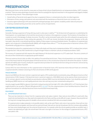 Page 17
Order online at www.atcc.org, call 800.638.6597, 703.365.2700, or contact your local distributor.
PRESERVATION
Most bacterial strains can be stored for many years as freeze-dried cultures (lyophilization) or at temperatures below -130°C (cryopres-
ervation).⁴ There are many advantages of preservation that far outweigh the required investment in the equipment and reagents needed
to maintain living cultures. These advantages include:
ƒ Overall safety of bacterial stocks against loss due to equipment failure or contamination by other microbial organisms.
ƒ Elimination of time, energy, and material costs associated with the maintenance of bacterial strains not currently in use.
ƒ Insurance against phenotypic drift associated with prolonged passage, due to genetic instability and/or selective pressures.
ƒ Creating a standard working stock that can be used for a series of experiments.
CRYOPRE SERVAT ION
OVERVIEW
Generally, freezing a suspension of living cells may result in a decrease in viability.¹⁶,¹⁷ As the bacterial cell suspension is cooled below the
freezing point, ice crystals begin to form and the concentration of solutes in the suspension increases. The formation of intracellular ice
crystals can result in the damage of cellular structures. This effect can be minimized if water within the cells is allowed to escape by osmo-
sis during the cooling process. A slow cooling rate, generally -1°C to -10°C per minute, facilitates this progression. However, as the cells
lose water, they shrink in size and will quickly lose viability if they surpass a minimum threshold volume. The addition of cryoprotectant
agents, such as glycerol or dimethylsulfoxide (DMSO), will mitigate these effects.¹⁸,¹⁹ For the preservation of bacterial cultures, ATCC
recommends using glycerol as a cryoprotectant.
The standard procedure for cryopreservation is to freeze cells slowly until they reach a temperature below -70°C in medium that contains
a cryoprotectant. Vials are then transferred to a liquid-nitrogen freezer to maintain cultures at temperatures below -130°C.
The recovery of cryopreserved cells requires the rapid thawing of the bacterial suspension in a 37°C water bath. The entire contents of
the vial are then transferred to an appropriate growth medium.
There are numerous factors that can affect the viability of recovered bacterial strains. These critical parameters can include the compo-
sition of the freeze material, the growth phase of the bacterial strain, or the concentration of bacterial cells within the solution. To obtain
optimal cell viability upon recovery, modify the cryopreservation procedure for each bacterial strain, being sure to harvest cultures during
the late logarithmic phase of growth.
Contact ATCC for more information on the cryopreservation of bacterial strains. ATCC bacterial strains that are frozen are commonly
cryopreserved with a medium consisting of a final concentration of 10% sterile glycerol.
FREEZE MEDIUM
Glycerol and DMSO are the most common cryoprotectant agents. ATCC predominantly recommends using a 20% glycerol stock at a final
concentration of 10%. However, if the bacterial strain is sensitive to glycerol, a 50% DMSO stock can be used at a final concentration of
5%. In contrast, glycerol can be sterilized via autoclavation whereas DMSO must be sterilized by filtration. Care should be used when
handling any DMSO solution as it will rapidly penetrate intact skin and may carry toxic contaminants along with it.
Use only reagent-grade DMSO or glycerol. Store both in aliquots protected from light. ATCC offers DMSO (ATCC 4-X™) that has been thor-
oughly tested for use, as well as TSB with 10% glycerol (ATCC 20-2200™) for the cryopreservation of non-fastidious bacteria. Overall, the
optimum formulations for individual bacterial strains must be determined empirically.
EQUIPMENT
A. CRYOPRESERVATION VIALS
There are two materials to choose from for cryopreservation vials: glass or plastic. Glass vials are more difficult to work with; they
need to be sterilized before use, they need to be sealed with a hot flame, and they can be difficult to open. However, they are preferred
for long-term storage (many years) of valuable cultures and are considered fail-safe once properly sealed.
If cryopreservation in glass ampoules is not possible, plastic vials can be used. Plastic vials come in two varieties: those with an inter-
nal thread and silicone gasket, and those with an external thread. Vials with an internal-thread were the first commercially available,
but have some disadvantages over the external-thread version. For example, while the silicone gasket provides an excellent seal, it
needs to be tightened just right; the vial will leak if the seal is too tight or too loose. For the storage of cryopreserved stocks, ATCC
uses plastic vials.
 