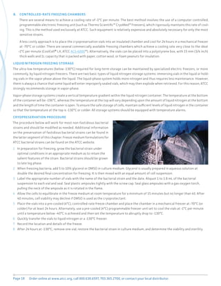Page 18 Order online at www.atcc.org, call 800.638.6597, 703.365.2700, or contact your local distributor.
B. CONTROLLED-RATE FREEZING CHAMBERS
There are several means to achieve a cooling rate of -1°C per minute. The best method involves the use of a computer controlled,
programmable electronic freezing unit (such as Thermo Scientific™ CryoMed™ Freezers), which rigorously maintains this rate of cool-
ing. This is the method used exclusively at ATCC. Such equipment is relatively expensive and absolutely necessary for only the most
sensitive strains.
A less costly approach is to place the cryopreservation vials into an insulated chamber and cool for 24 hours in a mechanical freezer
at -70°C or colder. There are several commercially available freezing chambers which achieve a cooling rate very close to the ideal
-1°C per minute (CoolCell® LX; ATCC ACS-6000™). Alternatively, the vials can be placed into a polystyrene box, with 15 mm (3/4 inch)
thick walls and 1L capacity that is packed with paper, cotton wool, or foam peanuts for insulation.
LIQUID NITROGEN FREEZING STORAGE
The ultra-low temperatures (below -130°C) required for long-term storage can be maintained by specialized electric freezers, or more
commonly, by liquid nitrogen freezers. There are two basic types of liquid nitrogen storage systems: immersing vials in the liquid or hold-
ing vials in the vapor phase above the liquid. The liquid-phase system holds more nitrogen and thus requires less maintenance. However,
there is always a chance that some liquid will enter improperly sealed vials, which may then explode when retrieved. For this reason, ATCC
strongly recommends storage in vapor-phase.
Vapor-phase storage systems create a vertical temperature gradient within the liquid nitrogen container. The temperature at the bottom
of the container will be -196°C, whereas the temperature at the top will vary depending upon the amount of liquid nitrogen at the bottom
and the length of time the container is open. To ensure the safe storage of cells, maintain sufficient levels of liquid nitrogen in the container
so that the temperature at the top is -130°C or colder. All storage systems should be equipped with temperature alarms.
CRYOPRESERVATION PROCEDURE
The procedure below will work for most non-fastidious bacterial
strains and should be modified as needed. Additional information
on the preservation of fastidious bacterial strains can be found in
the latter segment of this chapter. Freeze medium formulations for
ATCC bacterial strains can be found on the ATCC website.
1 In preparation for freezing, grow the bacterial strain under
optimal conditions in an appropriate medium as to retain the
salient features of the strain. Bacterial strains should be grown
to late log phase.
2 When freezing bacteria, add 5 to 10% glycerol or DMSO in culture medium. Glycerol is usually prepared in aqueous solution at
double the desired final concentration for freezing. It is then mixed with an equal amount of cell suspension.
3 Label the appropriate number of vials with the name of the bacterial strain and the date. Aliquot 1 to 1.8 mL of the bacterial
suspension to each vial and seal. Seal plastic ampoules tightly with the screw cap. Seal glass ampoules with a gas-oxygen torch,
pulling the neck of the ampoule as it is rotated in the flame.
4 Allow the cells to equilibrate in the freeze medium at room temperature for a minimum of 15 minutes but no longer than 40. After
40 minutes, cell viability may decline if DMSO is used as the cryoprotectant.
5 Place the vials into a pre-cooled (4°C), controlled-rate freeze chamber and place the chamber in a mechanical freezer at -70°C (or
colder) for at least 24 hours. Alternately, use a pre-cooled (4°C) programmable freezer unit set to cool the vials at -1°C per minute
until a temperature below -40°C is achieved and then set the temperature to abruptly drop to -130°C.
6 Quickly transfer the vials to liquid nitrogen or a -130°C freezer.
7 Record the location and details of the freeze.
8 After 24 hours at -130°C, remove one vial, restore the bacterial strain in culture medium, and determine the viability and sterility.
 