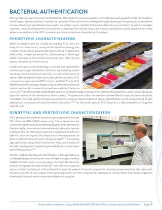 Page 23
Order online at www.atcc.org, call 800.638.6597, 703.365.2700, or contact your local distributor.
BACTERIAL AUTHENTICATION
When preparing a bacterial strain for distribution, ATCC performs numerous quality control (QC) assays to guarantee that the product is
of the highest standard before it reaches the consumer. All bacterial strains undergo thorough phenotypic and genotypic examinations
to ensure that strain identification is accurate, the culture is pure, and that all biochemical results are consistent. To assist in maintain-
ing these standards, all equipment and biochemical tests required in the QC process are similarly evaluated for quality assurance. Described
below are several tests that ATCC commonly performs on bacterial strains during QC analysis.
PHENO T Y PIC CH A R AC T ERIZ AT ION
When bacterial strains are initially received by ATCC, they are
analyzed for characteristic colony and bacterial morphology; this
is observed via colony growth and Gram staining, respectively.
Additionally, samples are tested for culture purity on blood agar
plates. The presence of more than one colony type is often, but not
always, indicative of a mixed culture.
In addition to purity and morphology, strains are also examined for
consistency in sugar metabolism, antibiotic susceptibility, and/or
broad-spectrum biochemical reactivity. To confirm the bacterial
species identity based on these associated phenotypic traits, ATCC
commonly uses appropriate API® strip tests and Vitek® cards. Both
aforementioned techniques employ over 20 different biochemical
tests in reaction cells to assess the growth and viability of the bacte-
rial strain.³⁰ The API strip test characterizes bacterial identity through a manual, micro-method that generates a seven-digit code based
upon the reaction of the individual biochemical assays. This generated code is the identifier number linked to a specific bacterial species.
In contrast, the Vitek system provides an automated, computer-based method of species identification via the measurement of light
attenuation associated with each biochemical reaction.³⁰,³¹ For this latter system, ATCC requires a ≥ 90% probability of organism
identification.
GENO T Y PIC A ND PRO T EO T Y PIC CH A R AC T ERIZ AT ION
ATCC genotypically confirms bacterial species primarily through
16S ribosomal RNA (rRNA) sequencing. These sequences are
commonly used to analyze bacterial phylogeny and taxonomy as
they are highly conserved and universal among prokaryotic species.
In general, the 16S rRNA gene sequence is composed of both vari-
able and conserved regions, the comparison of these sequences can
allow for differentiation at least to the genus level.³²,³³ A secondary
approach is ribotyping, which involves the comparative analysis of
discrete-sized genome fragments generated by restriction diges-
tion of rRNA operons.³⁴,³⁵
Another method of prokaryotic identification is through matrix-as-
sisted laser desorption/ionization time-of-flight mass spectrometry
(MALDI-TOF MS), which is a proteotypic method that identifies
proteins using peptide mass matching.³⁶ Here, the mass-spectral
pattern of intact prokaryotic cells is obtained through the analysis of ionized components, creating a unique spectrum that represents
the protein profile of each sample. These spectral patterns are then compared to a database of stored profiles from known organisms,
allowing for the quick and accurate identification of a species.
 
