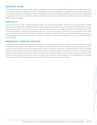 Page 25
Order online at www.atcc.org, call 800.638.6597, 703.365.2700, or contact your local distributor.
ORG A NIC ACID S
Various organic acids, such as citric, lactic, succinic, and gluconic acid, can be produced by bacterial species as a metabolic byproduct.
Citric acid, for example, is a byproduct of the Citric Acid Cycle and is therefore important in metabolism. In contrast, the production of
lactic acid often occurs as an end product to lactose fermentation. Organic acids are applicable for a variety of purposes including food
preservation, emulsification, and flavoring. They have also been used in a more industrial function within buffer solutions, detergents,
cosmetics, and rust removers.
BIOFUEL S
Currently most of our energy is supplied through petroleum, coal, and natural gas deposits. These sources of energy, however, are both
finite and non-renewable. Recently, efforts have been made to generate sustainable energy via the production of biofuels from commer-
cially available products such as corn and sugar cane. However, these novel sources of energy require food to be used as fuel rather than
for human sustenance. To resolve these aforementioned issues, current biofuel research is focusing on the use of bacteria in the catab-
olism of cellulose into desired hydrocarbon fuel compounds. The goal is to engineer bacterial strains that have metabolic pathways that
can generate biofuels through the degradation of biowastes or weeds, thus creating a sustainable form of energy without diminishing
the food supply.
REP OR T ER - L A BELED S T R A INS
Fluorescence- and luminescence-based reporter-labeled strains have a diverse array of applications in the basic and applied sciences,
including microbial quantification and detection, the analysis of host-pathogen interactions, drug discovery, and food testing. For exam-
ple, these strains provide a unique tool for analyzing the invasion, colonization, localization, and pathogen load of a specific bacterial
pathogen within host cells and tissues under different physiological conditions or stages in an infection cycle. Further, this ability to easily
visualize and quantify bacteria allows for an efficient means of screening a large number of antimicrobial therapeutics and determining
the growth inhibitory dose. Overall, these studies could significantly contribute to the knowledge of microbial pathogenesis, with signif-
icant implications in the development and evaluation of novel therapeutics and quality control assays.
 