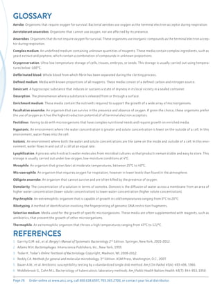 Page 26 Order online at www.atcc.org, call 800.638.6597, 703.365.2700, or contact your local distributor.
GLOSSARY
Aerobe. Organisms that require oxygen for survival. Bacterial aerobes use oxygen as the terminal electron acceptor during respiration.
Aerotolerant anaerobes. Organisms that cannot use oxygen, nor are affected by its presence.
Anaerobes. Organisms that do not require oxygen for survival. These organisms use inorganic compounds as the terminal electron accep-
tor during respiration.
Complex medium. An undefined medium containing unknown quantities of reagents. These media contain complex ingredients, such as
yeast extract and peptone, which contain a combination of compounds in unknown proportions.
Cryopreservation. Ultra-low temperature storage of cells, tissues, embryos, or seeds. This storage is usually carried out using tempera-
tures below -100°C.
Defibrinated blood. Whole blood from which fibrin has been separated during the clotting process.
Defined medium. Media with known proportions of all reagents. These media consist of a defined carbon and nitrogen source.
Desiccant. A hygroscopic substance that induces or sustains a state of dryness in its local vicinity in a sealed container.
Desorption. The phenomenon where a substance is released from or through a surface.
Enrichment medium. These media contain the nutrients required to support the growth of a wide array of microorganisms.
Facultative anaerobe. An organism that can survive in the presence and absence of oxygen. If given the choice, these organisms prefer
the use of oxygen as it has the highest reduction potential of all terminal electron acceptors.
Fastidious. Having to do with microorganisms that have complex nutritional needs and require growth on enriched media.
Hypotonic. An environment where the water concentration is greater and solute concentration is lower on the outside of a cell. In this
environment, water flows into the cell.
Isotonic. An environment where both the water and solute concentrations are the same on the inside and outside of a cell. In this envi-
ronment, water flows in and out of a cell at an equal rate.
Lyophilization. A process which extracts water molecules from microbial cultures so that products remain stable and easy to store. This
storage is usually carried out under low-oxygen, low-moisture conditions at 4°C.
Mesophile. An organism that grows best at moderate temperatures, between 25°C to 40°C.
Microaerophile. An organism that requires oxygen for respiration, however in lower levels than found in the atmosphere.
Obligate anaerobe. An organism that cannot survive and are often killed by the presence of oxygen.
Osmolarity. The concentration of a solution in terms of osmoles. Osmosis is the diffusion of water across a membrane from an area of
higher water concentration (lower solute concentration) to lower water concentration (higher solute concentration).
Psychrophile. An extremophilic organism that is capable of growth in cold temperatures ranging from 0°C to 20°C.
Ribotyping. A method of identification involving the fingerprinting of genomic DNA restriction fragments.
Selective medium. Media used for the growth of specific microorganisms. These media are often supplemented with reagents, such as
antibiotics, that prevent the growth of other microorganisms.
Thermophile. An extremophilic organism that thrives a high temperatures ranging from 45°C to 122°C.
REFERENCES
1 Garrity G.M. ed., et al. Bergey’s Manual of Systematic Bacteriology 2nd
Edition. Springer, New York, 2001-2012.
2 Adams M.H. Bacteriophages. Interscience Publishers, Inc., New York, 1959.
3 Todar K. Todar’s Online Textbook of Bacteriology. Copyright; Madison, WI, 2008-2012.
4 Reddy CA. Methods for general and molecular microbiology, 3rd
Edition. ASM Press, Washington, D.C., 2007.
5 Bauer A.W., et al. Antibiotic susceptibility testing by a standardized single disk method. Am J Clin Pathol 45(4): 493-496, 1966.
6 Middlebrook G., Cohn M.L. Bacteriology of tuberculosis: laboratory methods. Am J Public Health Nations Health. 48(7): 844-853, 1958.
 