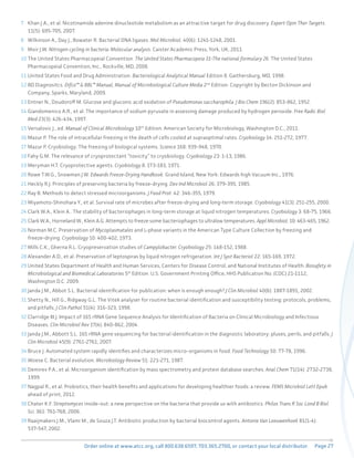 Page 27
Order online at www.atcc.org, call 800.638.6597, 703.365.2700, or contact your local distributor.
7 Khan J.A., et al. Nicotinamide adenine dinucleotide metabolism as an attractive target for drug discovery. Expert Opin Ther Targets.
11(5): 695-705, 2007.
8 Wilkinson A., Day J., Bowater R. Bacterial DNA ligases. Mol Microbiol. 40(6): 1241-1248, 2001.
9 Moir J.W. Nitrogen cycling in bacteria: Molecular analysis. Caister Academic Press, York, UK, 2011.
10 The United States Pharmacopeial Convention. The United States Pharmacopeia 31-The national formulary 26. The United States
Pharmacopeial Convention, Inc., Rockville, MD, 2008.
11 United States Food and Drug Administration. Bacteriological Analytical Manual Edition 8. Gaithersburg, MD, 1998.
12 BD Diagnositcs. Difco™ & BBL™ Manual, Manual of Microbiological Culture Media 2nd
Edition. Copyright by Becton Dickinson and
Company, Sparks, Maryland, 2009.
13 Entner N., Doudoroff M. Glucose and gluconic acid oxidation of Pseudomonas saccharophila. J Bio Chem 196(2): 853-862, 1952.
14 Giandomenico A.R., et al. The importance of sodium pyruvate in assessing damage produced by hydrogen peroxide. Free Radic Biol
Med 23(3): 426-434, 1997.
15 Versalovic J., ed. Manual of Clinical Microbiology 10th
Edition. American Society for Microbiology, Washington D.C., 2011.
16 Mazur P. The role of intracellular freezing in the death of cells cooled at supraoptimal rates. Cryobiology 14: 251-272, 1977.
17 Mazur P. Cryobiology: The freezing of biological systems. Science 168: 939-948, 1970.
18 Fahy G.M. The relevance of cryoprotectant “toxicity” to cryobiology. Cryobiology 23: 1-13, 1986.
19 Meryman H.T. Cryoprotective agents. Cryobiology 8: 173-183, 1971.
20 Rowe T.W.G., Snowman J.W. Edwards Freeze-Drying Handbook. Grand Island, New York: Edwards high Vacuum Inc., 1976.
21 Heckly R.J. Principles of preserving bacteria by freeze-drying. Dev Ind Microbiol 26: 379-395, 1985.
22 Ray B. Methods to detect stressed microorganisms. J Food Prot. 42: 346-355, 1979.
23 Miyamoto-Shinohara Y., et al. Survival rate of microbes after freeze-drying and long-term storage. Cryobiology 41(3): 251-255, 2000.
24 Clark W.A., Klein A.. The stability of bacteriophages in long-term storage at liquid nitrogen temperatures. Cryobiology 3: 68-75, 1966.
25 Clark W.A., Horneland W., Klein A.G. Attempts to freeze some bacteriophages to ultralow temperatures. Appl Microbiol. 10: 463-465, 1962.
26 Norman M.C. Preservation of Mycoplasmatales and L-phase variants in the American Type Culture Collection by freezing and
freeze-drying. Cryobiology 10: 400-402, 1973.
27 Mills C.K., Gherna R.L. Cryopreservation studies of Campylobacter. Cryobiology 25: 148-152, 1988.
28 Alexander A.D., et al. Preservation of leptospiras by liquid nitrogen refrigeration. Int J Syst Bacteriol 22: 165-169, 1972.
29 United States Department of Health and Human Services, Centers for Disease Control, and National Institutes of Health. Biosafety in
Microbiological and Biomedical Laboratories 5th
Edition. U.S. Government Printing Office, HHS Publication No. (CDC) 21-1112,
Washington D.C. 2009.
30 Janda J.M., Abbot S.L. Bacterial identification for publication: when is enough enough? J Clin Microbiol 40(6): 1887-1891, 2002.
31 Shetty N., Hill G., Ridgway G.L. The Vitek analyser for routine bacterial identification and susceptibility testing: protocols, problems,
and pitfalls. J Clin Pathol 51(4): 316-323, 1998.
32 Clarridge III J. Impact of 16S rRNA Gene Sequence Analysis for Identification of Bacteria on Clinical Microbiology and Infectious
Diseases. Clin Microbiol Rev 17(4): 840-862, 2004.
33 Janda J.M., Abbott S.L. 16S rRNA gene sequencing for bacterial identification in the diagnostic laboratory: pluses, perils, and pitfalls. J
Clin Microbiol 45(9): 2761-2761, 2007.
34 Bruce J. Automated system rapidly identifies and characterizes micro-organisms in food. Food Technology 50: 77-78, 1996.
35 Woese C. Bacterial evolution. Microbiology Review 51: 221-271, 1987.
36 Demirev P.A., et al. Microorganism identification by mass spectrometry and protein database searches. Anal Chem 71(14): 2732-2738,
1999.
37 Nagpal R., et al. Probiotics, their health benefits and applications for developing healthier foods: a review. FEMS Microbiol Lett Epub
ahead of print, 2012.
38 Chater K.F. Streptomyces inside-out: a new perspective on the bacteria that provide us with antibiotics. Philos Trans R Soc Lond B Biol
Sci. 361: 761-768, 2006.
39 Raaijmakers J.M., Vlami M., de Souza J.T. Antibiotic production by bacterial biocontrol agents. Antonie Van Leeuwenhoek 81(1-4):
537-547, 2002.
 