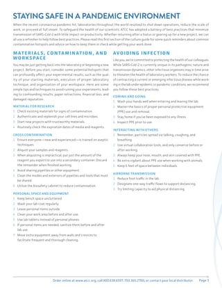 Page 3
Order online at www.atcc.org, call 800.638.6597, 703.365.2700, or contact your local distributor.
STAYING SAFE IN A PANDEMIC ENVIRONMENT
When the recent coronavirus pandemic hit, laboratories throughout the world resolved to shut down operations, reduce the scale of
work, or proceed at full steam. To safeguard the health of our scientists, ATCC has adopted a battery of best practices that minimize
transmission of SARS-CoV-2 with little impact on productivity. Whether returning after a hiatus or gearing up for a new project, we can
all use a refresher to help follow best practices. Please read this first section of the culture guide for some quick reminders about common
contamination hotspots and advice on how to keep them in check while getting your work done.
M AT ERI A L S, CON TA MIN AT ION, A ND
WORK SPACE
You may be just getting back into the laboratory or beginning a new
project. Before you start, consider some potential hotspots that
can profoundly affect your experimental results, such as the qual-
ity of your starting materials, execution of proper laboratory
technique, and organization of your workspace. Here are some
simple tips and techniques to avoid ruining your experiments, lead-
ing to confounding results, paper retractions, financial loss, and
damaged reputation.
MATERIAL FOR RESEARCH
1 Check existing materials for signs of contamination.
2 Authenticate and replenish your cell lines and microbes.
3 Start new projects with trustworthy materials.
4 Routinely check the expiration dates of media and reagents.
CROSS CONTAMINATION
1 Ensure everyone—new and experienced—is trained on aseptic
techniques.
2 Aliquot your samples and reagents.
3 When aliquoting is impractical, put just the amount of the
reagent you expect to use into a secondary container. Discard
the remainder when finished working.
4 Avoid sharing pipettes or other equipment.
5 Clean the insides and exteriors of pipettes and tools that must
be shared.
6 Utilize the biosafety cabinet to reduce contamination.
PERSONAL SPACE AND EQUIPMENT
1 Keep bench space uncluttered.
2 Wash your lab coat regularly.
3 Leave personal items outside.
4 Clean your work area before and after use.
5 Use lab tablets instead of personal phones.
6 If personal items are needed, sanitize them before and after
lab use.
7 Move extra equipment away from walls and crevices to
facilitate frequent and thorough cleaning.
AVOIDING INFEC T ION
Like you, we’re committed to protecting the health of our colleagues.
While SARS-CoV-2 is currently unique in its pathogenic nature and
transmission dynamics, other infectious organisms may in time arise
to threaten the health of laboratory workers. To reduce the chance
of contracting a current or emerging infectious disease while work-
inginthelabunderepidemicorpandemicconditions,werecommend
you follow these best practices.
COMING AND GOING
1 Wash your hands well when entering and leaving the lab.
2 Master the basics of proper personal protective equipment
(PPE) use and removal.
3 Stay home if you’ve been exposed to any illness.
4 Inspect PPE prior to use.
INTERACTING WITH OTHERS
1 Remember, particles spread via talking, coughing, and
breathing.
2 Use virtual collaboration tools, and only converse before or
after working.
3 Always keep your nose, mouth, and skin covered with PPE.
4 Be extra vigilant about PPE use when working with animals.
5 Keep 6 feet of space between individuals.
AIRBORNE TRANSMISSION
1 Reduce foot traffic in the lab.
2 Designate one-way traffic flows to support distancing.
3 Try limiting capacity to aid physical distancing.
 