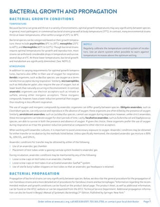 Page 7
Order online at www.atcc.org, call 800.638.6597, 703.365.2700, or contact your local distributor.
BACTERIAL GROWTH AND PROPAGATION
BAC T ERI A L GROW T H CONDI T IONS
TEMPERATURE
Because bacteria can grow and thrive in a variety of environments, optimal growth temperatures may vary significantly between species.
In general, most pathogenic or commensal bacterial strains grow well at body temperature (37°C). In contrast, many environmental strains
thrive at lower temperatures, often within a range of 25°C to 30°C.
Bacterial species can be categorized based on their growth tempera-
ture; these include psychrophiles (0°C to 20°C), mesophiles (25°C
to 40°C), and thermophiles (45°C to 122°C). Though bacterial strains
require optimal temperatures for growth and reproduction, most
strains can withstand considerable drops in temperature and survive
several days at 4°C. At these lower temperatures, bacterial growth
and metabolism are significantly diminished. (See: NOTE 2)
ATMOSPHERE
In addition to varying requirements for optimal growth tempera-
tures, bacteria also differ in their use of oxygen for respiration.
Aerobic organisms, such as Bacillus species, use oxygen as a termi-
nal electron acceptor during respiration. Similarly, microaerophiles,
such as Helicobacter pylori, also require the use of oxygen, but at
lower levels than naturally occurring in the environment. In contrast,
anaerobic organisms use electron acceptors such as nitrate or
sulfate, among other inorganic acceptors. These inorganic
compounds, however, have a lower reduction potential than oxygen
thus resulting in less efficient respiration.
The use of oxygen and inorganic compounds by anaerobic organisms can differ greatly between species. Obligate anaerobes, such as
Clostridium species, can only survive and reproduce in the absence of oxygen; these organisms are often killed by the presence of oxygen.
Similarly, aerotolerant anaerobes, such as Lactobacillus species, cannot use oxygen during respiration; however, unlike strict anaerobes,
these microorganisms can tolerate oxygen for short periods of time. Lastly, facultative anaerobes, such as Escherichia coli and Staphylococcus
species, are able to survive in both the presence and absence of oxygen. If given the choice, these organisms prefer the use of oxygen
during respiration as it has the greatest reduction potential as compared to other electron acceptors.
When working with anaerobic cultures, it is important to avoid unnecessary exposure to oxygen. Anaerobic conditions may be obtained
for either transfer or incubation by the methods listed below. Unless specifically mentioned, the standard anaerobic gas mixture is 80%
N₂, 10% CO₂, and 10% H₂.
Anaerobic conditions for transfer may be obtained by either of the following:
1 Use of an anaerobic gas chamber.
2 Placement of test tubes under a gassing cannula system hooked to anaerobic gas.
During incubation, anaerobic conditions may be maintained by any of the following:
1 Loose screw-caps on test tubes in an anaerobic chamber.
2 Loose screw-caps on test tubes in an activated anaerobic GasPak™ system.
3 Use of sterile butyl rubber stoppers on test tubes so that an anaerobic gas headspace is retained.
BAC T ERI A L PROPAG AT ION
Propagation of bacterial strains can vary significantly between species. Below, we describe the general procedure for the propagation of
non-fastidious strains and a more detailed set of procedures for fastidious strains and bacteriophages.⁴ Information regarding the recom-
mended medium and growth conditions can be found on the product detail page. The product sheet, as well as additional information,
can be found on the ATCC website or can be requested from the ATCC Technical Service Department. Additional propagation informa-
tion can also be found in Bergey’s Manual of Systematic Bacteriology 2nd
Edition, Published by Springer, New York.¹
NOTE 2
Regularly calibrate the temperature control system of incuba-
tors. Use an alarm system when possible to warn against
temperature increases above the optimum setting.
 