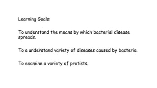 Learning Goals:
To understand the means by which bacterial disease
spreads.
To a understand variety of diseases caused by bacteria.
To examine a variety of protists.

 