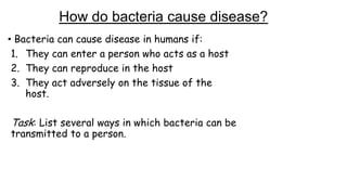 How do bacteria cause disease?
• Bacteria can cause disease in humans if:
1. They can enter a person who acts as a host
2. They can reproduce in the host
3. They act adversely on the tissue of the
host.

Task: List several ways in which bacteria can be
transmitted to a person.

 