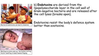 b) Endotoxins are derived from the
lipopolysaccharide layer in the cell wall of
Gram-negative bacteria and are released after
the cell lyses (breaks open).

Bacterial endotoxins can lead to diabetes

Meningococcemia uses up the bodies clotting
factor resulting in mass haemorrhaging

Endotoxins resist the body’s defence system
better than exotoxins.

 