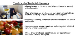Treatment of bacterial diseases
• Chemotherapy is the term used when a disease is treated
with chemicals.
• Many chemicals are produced, or have been extracted from
bacteria and fungi to fight disease-causing agents.
• Naturally occurring compounds which kill bacteria are called
antibiotics.

• Some drugs are narrow-spectrum and act against a limited
variety or microorganisms.
• Other drugs are broad-spectrum and act against many
different kinds of pathogens.

 