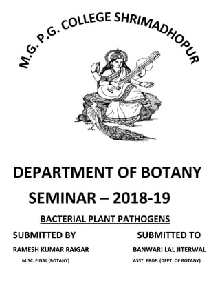 DEPARTMENT OF BOTANY
SEMINAR – 2018-19
BACTERIAL PLANT PATHOGENS
SUBMITTED BY SUBMITTED TO
RAMESH KUMAR RAIGAR BANWARI LAL JITERWAL
M.SC. FINAL (BOTANY) ASST. PROF. (DEPT. OF BOTANY)
 